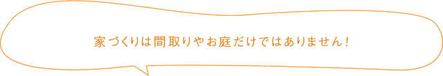 家づくりは間取りやお庭だけではありません