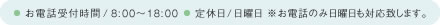 お電話受付時間 8:00～18:00 定休日 日曜日 ※お電話のみ日曜日も対応致します。